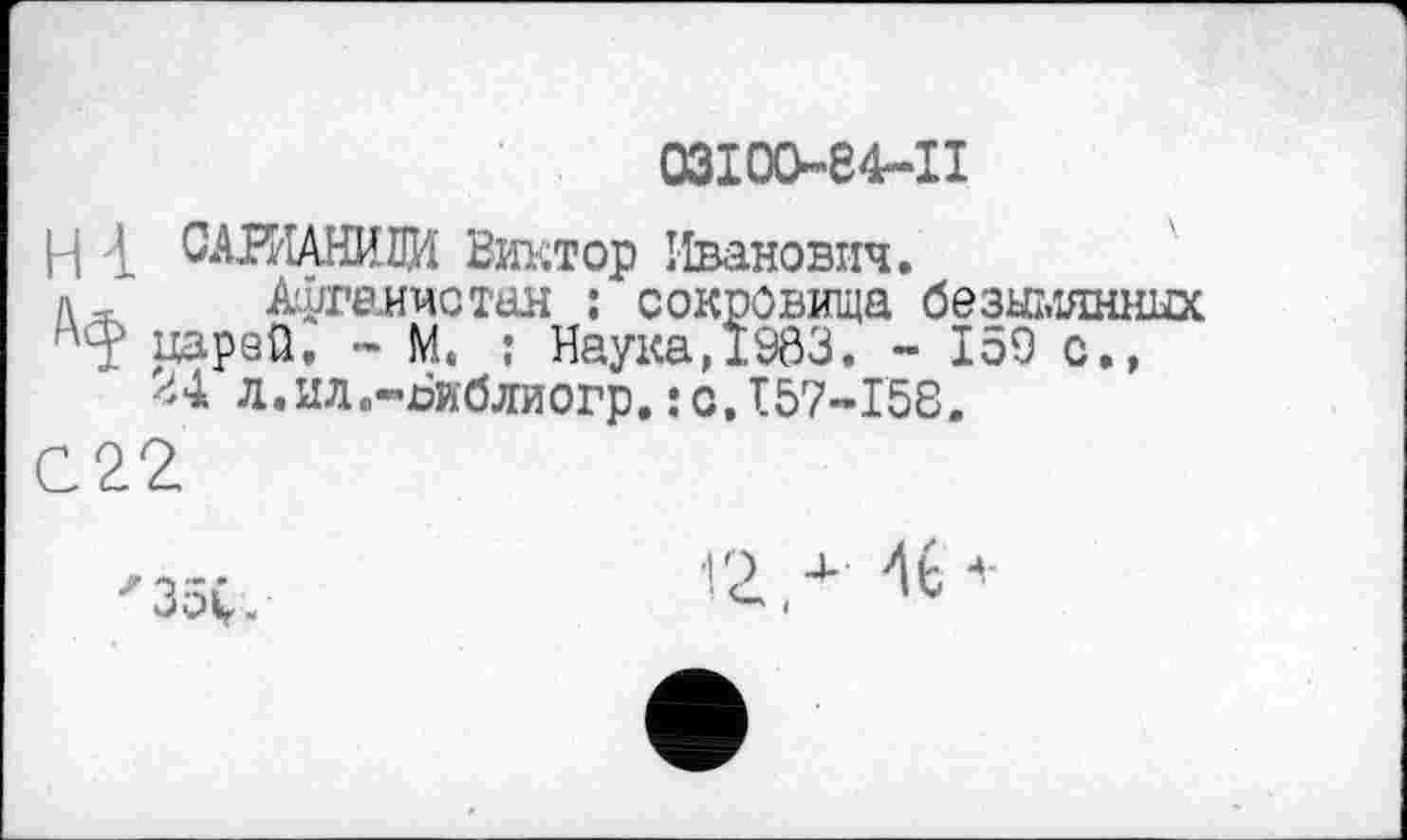 ﻿ОЗІОО-84-ІІ
н L САЖАНИВИ Виктор Иванович.
д, Афганистан : сокровища безымянных ■'ф ppsQ. - М. : Наука,1963. - 159 с., <*4 л.ил.-Виблиогр.:с,157-158.
С22